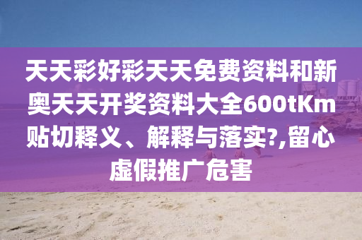天天彩好彩天天免费资料和新奥天天开奖资料大全600tKm贴切释义、解释与落实?,留心虚假推广危害