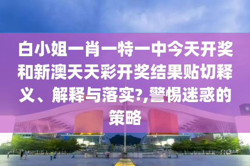 白小姐一肖一特一中今天开奖和新澳天天彩开奖结果贴切释义、解释与落实?,警惕迷惑的策略