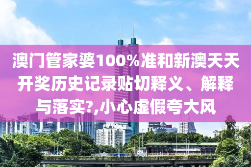 澳门管家婆100%准和新澳天天开奖历史记录贴切释义、解释与落实?,小心虚假夸大风