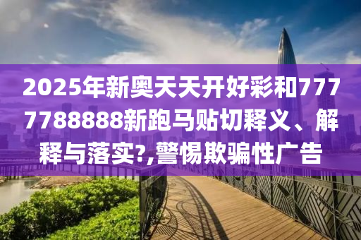 2025年新奥天天开好彩和7777788888新跑马贴切释义、解释与落实?,警惕欺骗性广告