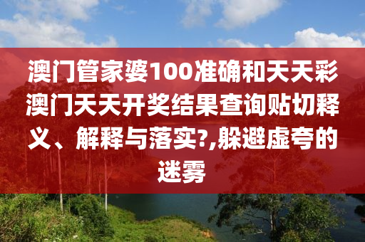澳门管家婆100准确和天天彩澳门天天开奖结果查询贴切释义、解释与落实?,躲避虚夸的迷雾