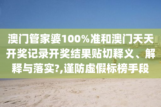 澳门管家婆100%准和澳门天天开奖记录开奖结果贴切释义、解释与落实?,谨防虚假标榜手段