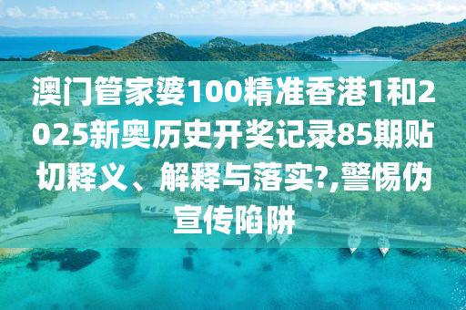澳门管家婆100精准香港1和2025新奥历史开奖记录85期贴切释义、解释与落实?,警惕伪宣传陷阱