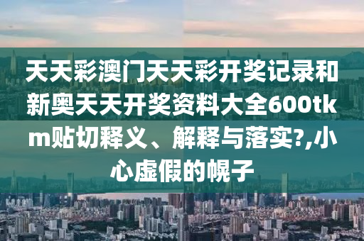 天天彩澳门天天彩开奖记录和新奥天天开奖资料大全600tkm贴切释义、解释与落实?,小心虚假的幌子