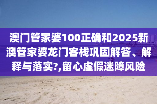 澳门管家婆100正确和2025新澳管家婆龙门客栈巩固解答、解释与落实?,留心虚假迷障风险