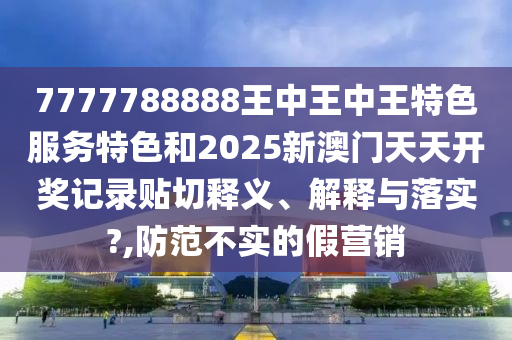 7777788888王中王中王特色服务特色和2025新澳门天天开奖记录贴切释义、解释与落实?,防范不实的假营销