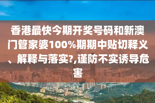 香港最快今期开奖号码和新澳门管家婆100%期期中贴切释义、解释与落实?,谨防不实诱导危害