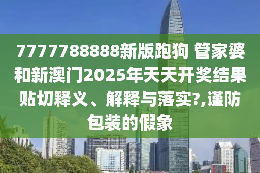 7777788888新版跑狗 管家婆和新澳门2025年天天开奖结果贴切释义、解释与落实?,谨防包装的假象