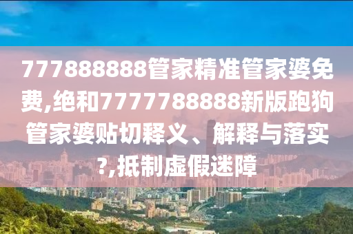 777888888管家精准管家婆免费,绝和7777788888新版跑狗管家婆贴切释义、解释与落实?,抵制虚假迷障