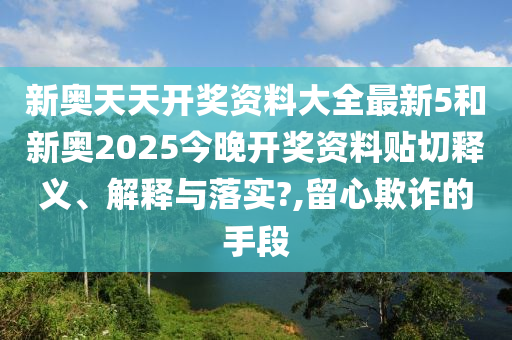 新奥天天开奖资料大全最新5和新奥2025今晚开奖资料贴切释义、解释与落实?,留心欺诈的手段
