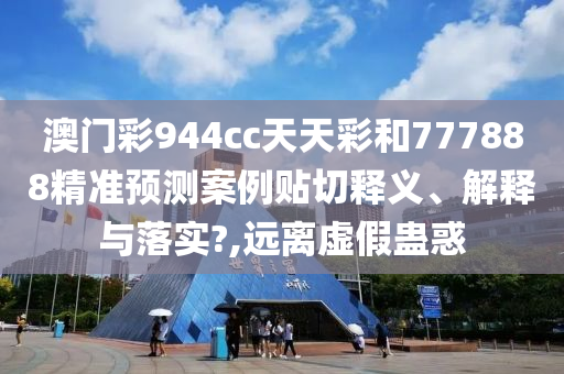 澳门彩944cc天天彩和777888精准预测案例贴切释义、解释与落实?,远离虚假蛊惑