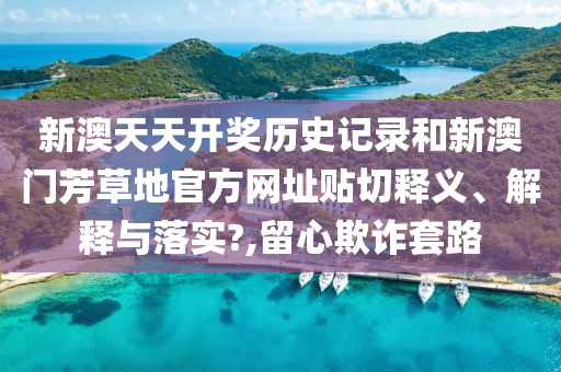 新澳天天开奖历史记录和新澳门芳草地官方网址贴切释义、解释与落实?,留心欺诈套路