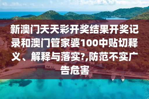 新澳门天天彩开奖结果开奖记录和澳门管家婆100中贴切释义、解释与落实?,防范不实广告危害