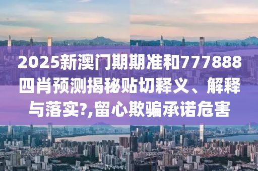 2025新澳门期期准和777888四肖预测揭秘贴切释义、解释与落实?,留心欺骗承诺危害