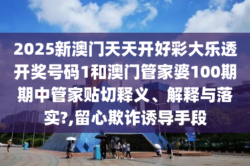 2025新澳门天天开好彩大乐透开奖号码1和澳门管家婆100期期中管家贴切释义、解释与落实?,留心欺诈诱导手段