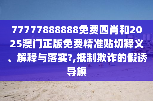 77777888888免费四肖和2025澳门正版免费精准贴切释义、解释与落实?,抵制欺诈的假诱导旗