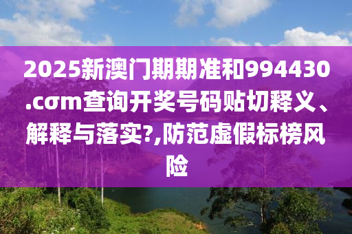 2025新澳门期期准和994430.cσm查询开奖号码贴切释义、解释与落实?,防范虚假标榜风险