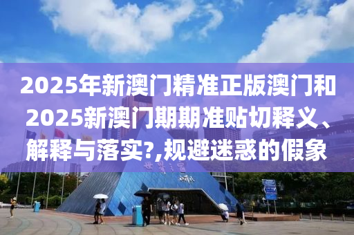 2025年新澳门精准正版澳门和2025新澳门期期准贴切释义、解释与落实?,规避迷惑的假象