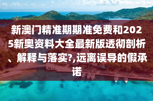 新澳门精准期期准免费和2025新奥资料大全最新版透彻剖析、解释与落实?,远离误导的假承诺