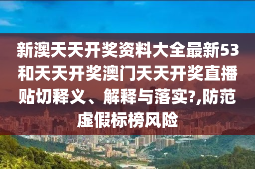 新澳天天开奖资料大全最新53和天天开奖澳门天天开奖直播贴切释义、解释与落实?,防范虚假标榜风险