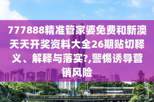 777888精准管家婆免费和新澳天天开奖资料大全26期贴切释义、解释与落实?,警惕诱导营销风险