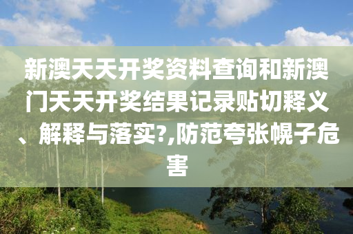 新澳天天开奖资料查询和新澳门天天开奖结果记录贴切释义、解释与落实?,防范夸张幌子危害