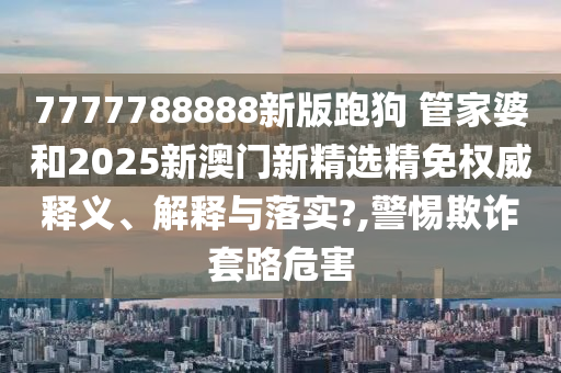 7777788888新版跑狗 管家婆和2025新澳门新精选精免权威释义、解释与落实?,警惕欺诈套路危害