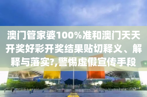 澳门管家婆100%准和澳门天天开奖好彩开奖结果贴切释义、解释与落实?,警惕虚假宣传手段