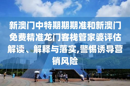 新澳门中特期期期准和新澳门免费精准龙门客栈管家婆评估解读、解释与落实,警惕诱导营销风险