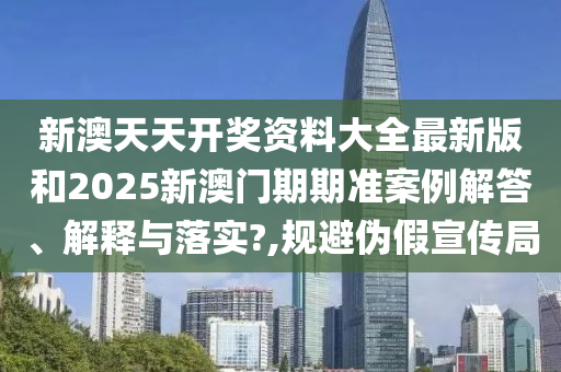新澳天天开奖资料大全最新版和2025新澳门期期准案例解答、解释与落实?,规避伪假宣传局