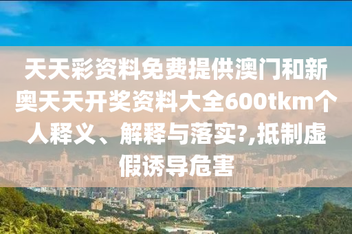 天天彩资料免费提供澳门和新奥天天开奖资料大全600tkm个人释义、解释与落实?,抵制虚假诱导危害