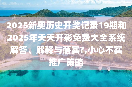 2025新奥历史开奖记录19期和2025年天天开彩免费大全系统解答、解释与落实?,小心不实推广策略