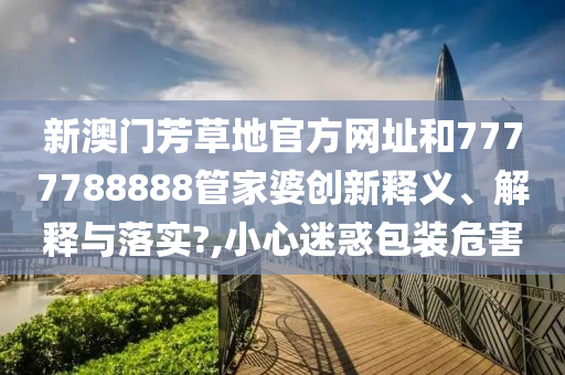 新澳门芳草地官方网址和7777788888管家婆创新释义、解释与落实?,小心迷惑包装危害