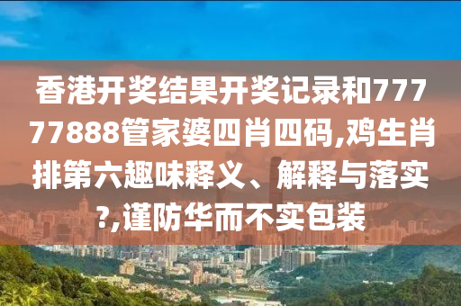 香港开奖结果开奖记录和77777888管家婆四肖四码,鸡生肖排第六趣味释义、解释与落实?,谨防华而不实包装