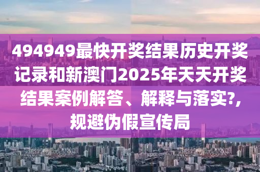 494949最快开奖结果历史开奖记录和新澳门2025年天天开奖结果案例解答、解释与落实?,规避伪假宣传局