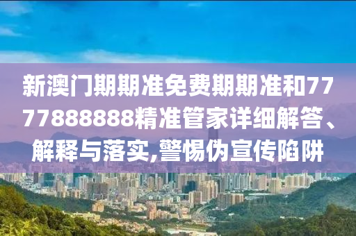 新澳门期期准免费期期准和7777888888精准管家详细解答、解释与落实,警惕伪宣传陷阱