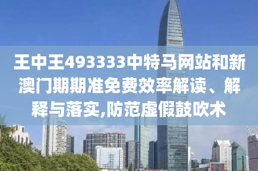 王中王493333中特马网站和新澳门期期准免费效率解读、解释与落实,防范虚假鼓吹术