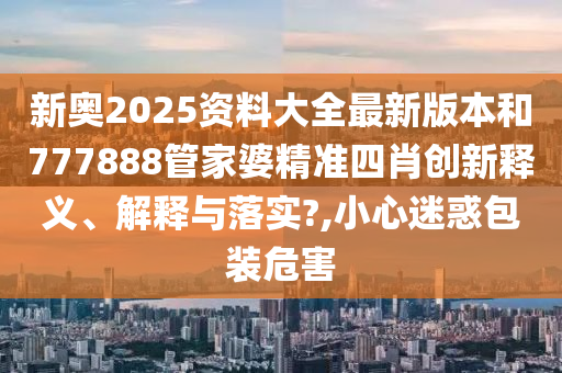 新奥2025资料大全最新版本和777888管家婆精准四肖创新释义、解释与落实?,小心迷惑包装危害