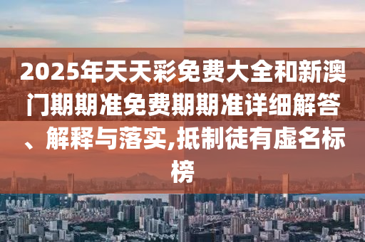 2025年天天彩免费大全和新澳门期期准免费期期准详细解答、解释与落实,抵制徒有虚名标榜