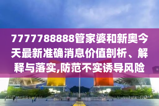 7777788888管家婆和新奥今天最新准确消息价值剖析、解释与落实,防范不实诱导风险