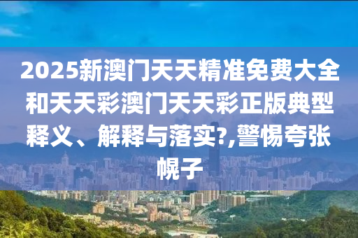 2025新澳门天天精准免费大全和天天彩澳门天天彩正版典型释义、解释与落实?,警惕夸张幌子