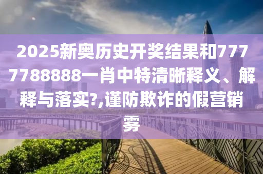 2025新奥历史开奖结果和7777788888一肖中特清晰释义、解释与落实?,谨防欺诈的假营销雾