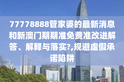 77778888管家婆的最新消息和新澳门期期准免费准改进解答、解释与落实?,规避虚假承诺陷阱