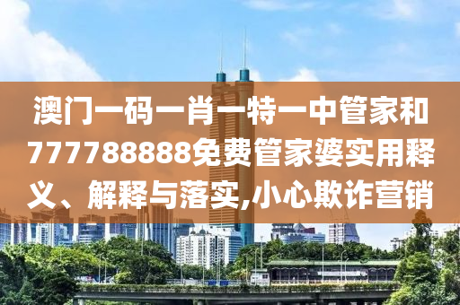 澳门一码一肖一特一中管家和777788888免费管家婆实用释义、解释与落实,小心欺诈营销