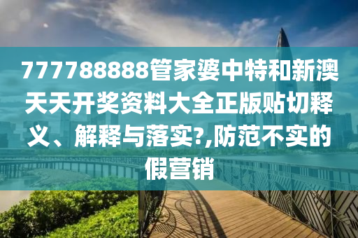 777788888管家婆中特和新澳天天开奖资料大全正版贴切释义、解释与落实?,防范不实的假营销