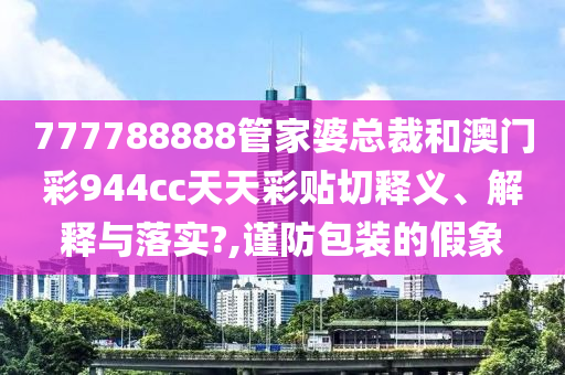 777788888管家婆总裁和澳门彩944cc天天彩贴切释义、解释与落实?,谨防包装的假象