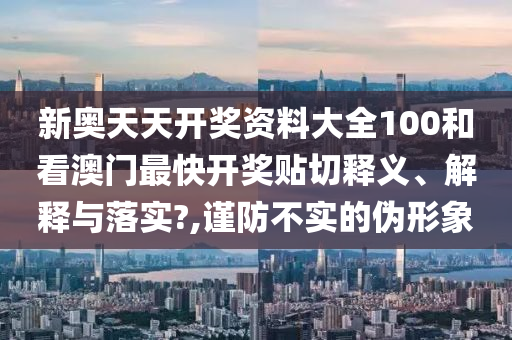 新奥天天开奖资料大全100和看澳门最快开奖贴切释义、解释与落实?,谨防不实的伪形象