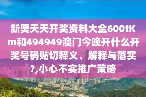 新奥天天开奖资料大全600tKm和494949澳门今晚开什么开奖号码贴切释义、解释与落实?,小心不实推广策略