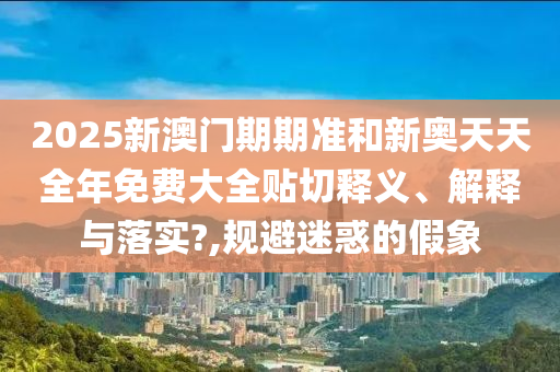 2025新澳门期期准和新奥天天全年免费大全贴切释义、解释与落实?,规避迷惑的假象