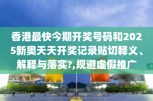 香港最快今期开奖号码和2025新奥天天开奖记录贴切释义、解释与落实?,规避虚假推广